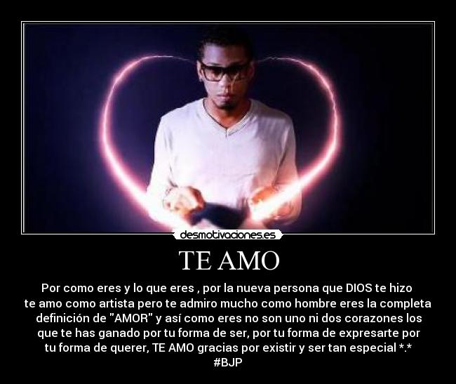 TE AMO - Por como eres y lo que eres , por la nueva persona que DIOS te hizo
te amo como artista pero te admiro mucho como hombre eres la completa
definición de AMOR y así como eres no son uno ni dos corazones los
que te has ganado por tu forma de ser, por tu forma de expresarte por
tu forma de querer, TE AMO gracias por existir y ser tan especial *.*
#BJP