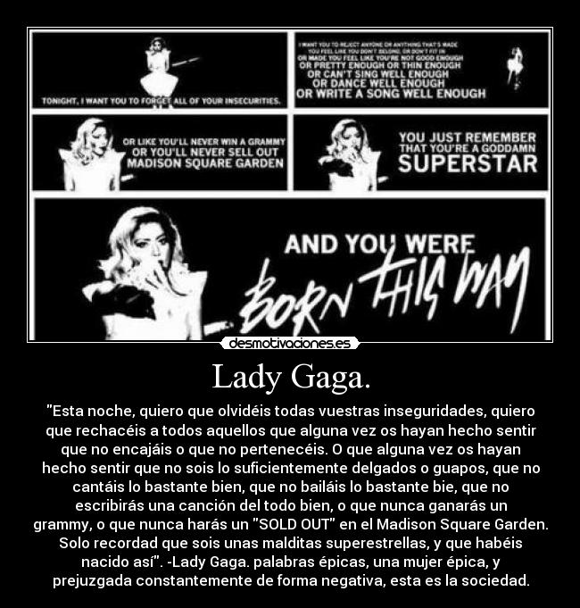 Lady Gaga. - Esta noche, quiero que olvidéis todas vuestras inseguridades, quiero
que rechacéis a todos aquellos que alguna vez os hayan hecho sentir
que no encajáis o que no pertenecéis. O que alguna vez os hayan
hecho sentir que no sois lo suficientemente delgados o guapos, que no
cantáis lo bastante bien, que no bailáis lo bastante bie, que no
escribirás una canción del todo bien, o que nunca ganarás un
grammy, o que nunca harás un SOLD OUT en el Madison Square Garden.
Solo recordad que sois unas malditas superestrellas, y que habéis
nacido así. -Lady Gaga. palabras épicas, una mujer épica, y
prejuzgada constantemente de forma negativa, esta es la sociedad.