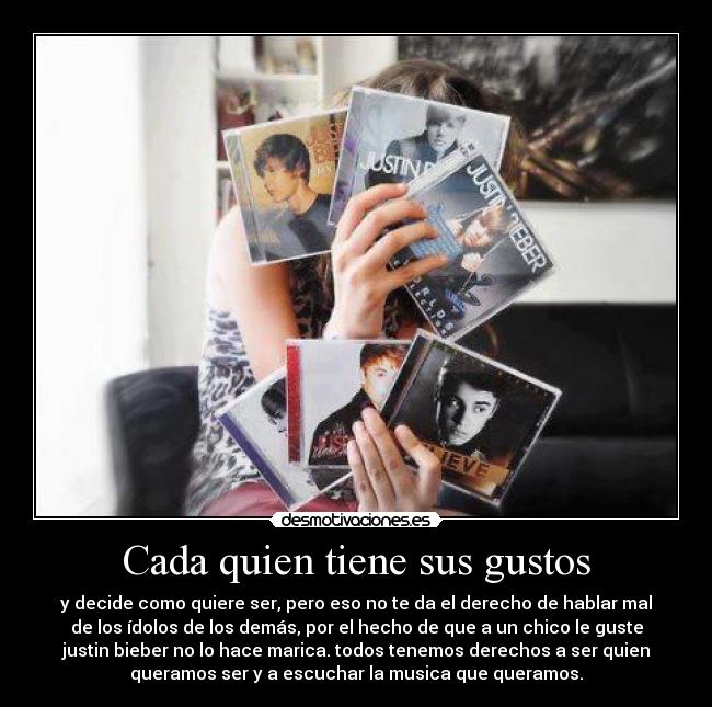 Cada quien tiene sus gustos - y decide como quiere ser, pero eso no te da el derecho de hablar mal
de los ídolos de los demás, por el hecho de que a un chico le guste
justin bieber no lo hace marica. todos tenemos derechos a ser quien
queramos ser y a escuchar la musica que queramos.
