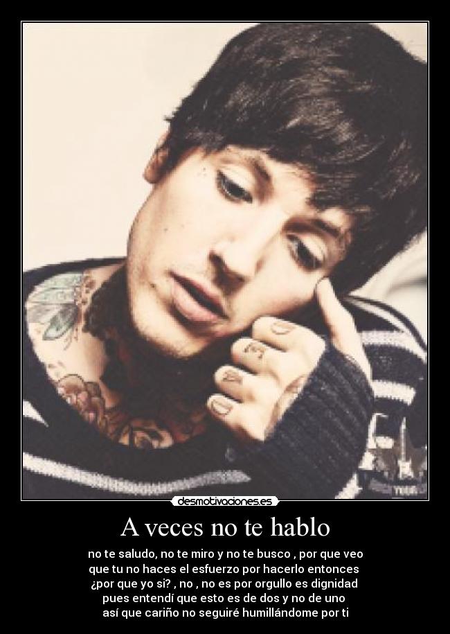 A veces no te hablo - no te saludo, no te miro y no te busco , por que veo
que tu no haces el esfuerzo por hacerlo entonces
¿por que yo si? , no , no es por orgullo es dignidad
pues entendí que esto es de dos y no de uno
así que cariño no seguiré humillándome por ti