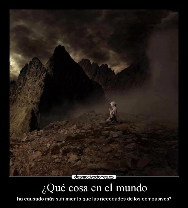 ¿Qué cosa en el mundo - ha causado más sufrimiento que las necedades de los compasivos?