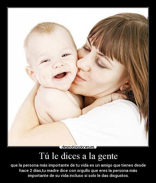 Tú le dices a la gente - que la persona más importante de tu vida es un amigo que tienes desde
hace 2 días,tu madre dice con orgullo que eres la persona más
importante de su vida incluso si solo le das disgustos.