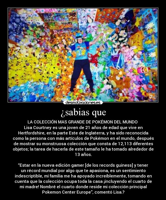 ¿sabias que - LA COLECCIÓN MAS GRANDE DE POKÉMON DEL MUNDO 
Lisa Courtney es una joven de 21 años de edad que vive en
Hertfordshire, en la parte Este de Inglaterra, y ha sido reconocida
como la persona con más artículos de Pokémon en el mundo, después
de mostrar su monstruosa colección que consta de 12,113 diferentes
objetos; la tarea de hacerla de este tamaño le ha tomado alrededor de
13 años.

“Estar en la nueva edición gamer [de los records guiness] y tener
un récord mundial por algo que te apasiona, es un sentimiento
indescriptible, mi familia me ha apoyado increíblemente, tomando en
cuenta que la colección ocupa toda la casa ¡incluyendo el cuarto de
mi madre! Nombré el cuarto donde reside mi colección principal
Pokemon Center Europe”, comentó Lisa.?