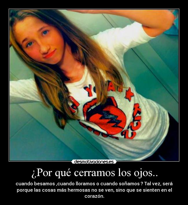 ¿Por qué cerramos los ojos.. - cuando besamos ,cuando lloramos o cuando soñamos ? Tal vez, será
porque las cosas más hermosas no se ven, sino que se sienten en el
corazón.