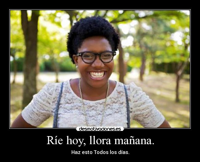 Ríe hoy, llora mañana. - Haz esto Todos los días.