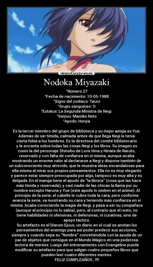 Nodoka Miyazaki - °Número 27
°Fecha de nacimiento: 10-05-1988
°Signo del zodíaco: Tauro
°Grupo sanguíneo: O
°Estatus: La Segunda Ministra de Negi.
°Seiyuu: Mamiko Noto
°Apodo: Honya

Es la tercer miembro del grupo de biblioteca y su mejor amiga es Yue.
Además de ser tímida, calmada antes de que llega Negi le tenia
cierta fobia a los hombres. Es la directora del comité bibliotecario
y le encanta sobre todas las cosas Negi y los libros. Su imagen es
como la del personaje Shinobu de Love Hina y Hinata de Naruto,
reservado y con falta de confianza en sí misma, aunque acaba
mostrando un enorme valor al declararse a Negi y dispone también de
un subconsciente muy atrevido, que le muestra ideas escandalosas para
ella misma al mirar sus propios pensamientos. Ella no es muy elegante
y parece estar siempre preocupada por algo, tampoco es muy alta y es
delgada. En el manga tiene el apodo de la librera (cosa que las hace
más tímida y reservada), y casi nadie de las chicas la llama por su
nombre excepto Haruna y Yue (este apodo lo omiten en el anime). Al
principio de la serie, el cabello le cubre toda la cara, pero conforme
avanza la serie, va mostrando su cara y teniendo más confianza en sí
misma. Acaba conociendo la magia de Negi, y pasa a ser su compañera
(aunque al principio no lo sabia), pero, al contrario que el resto, no
tiene habilidades ni ofensivas, ni defensivas, ni curativas, sino de
apoyo táctico.
Su artefacto es el Diarum Ejuus, un diario en el cual se anotan los
pensamientos del enemigo para así poder predecir sus acciones,
siempre y cuando sepa su Nombre convirtiéndola con la ayuda de un
par de objetos que consigue en el Mundo Mágico en una poderosa
lectora de mentes. Luego del entrenamiento con Evangeline puede
modificar su artefacto para que salgan cuatro pequeños libros que
pueden leer cuatro diferentes mentes.
FELIZ CUMPLEAÑOS...!!!!