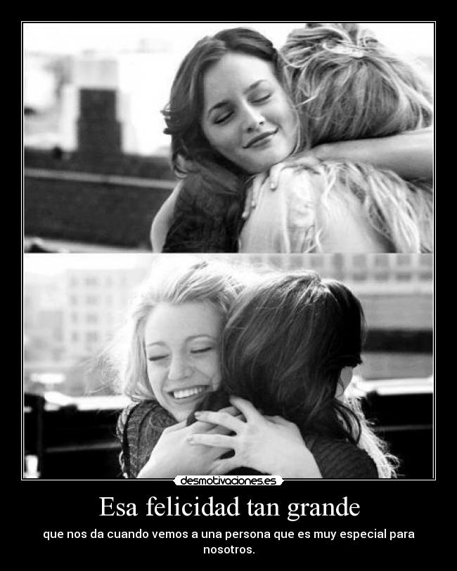 Esa felicidad tan grande - que nos da cuando vemos a una persona que es muy especial para nosotros.