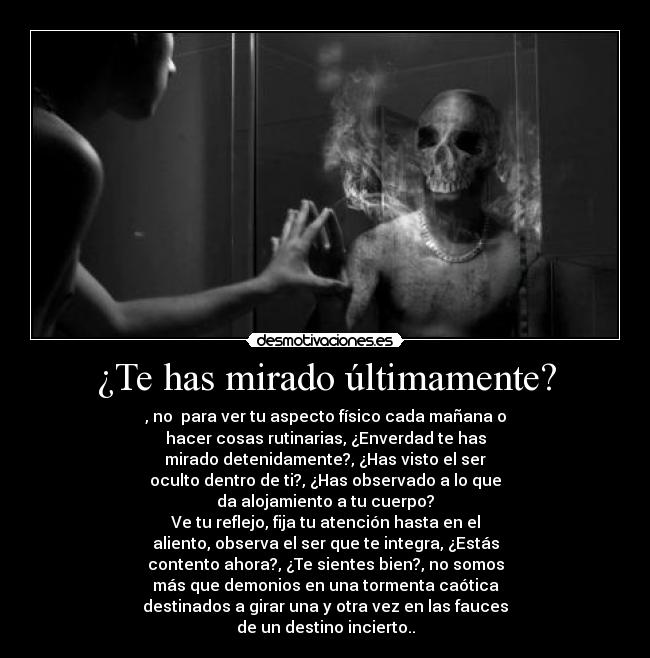 ¿Te has mirado últimamente? - , no  para ver tu aspecto físico cada mañana o
hacer cosas rutinarias, ¿Enverdad te has
mirado detenidamente?, ¿Has visto el ser
oculto dentro de ti?, ¿Has observado a lo que
da alojamiento a tu cuerpo?
Ve tu reflejo, fija tu atención hasta en el
aliento, observa el ser que te integra, ¿Estás
contento ahora?, ¿Te sientes bien?, no somos
más que demonios en una tormenta caótica
destinados a girar una y otra vez en las fauces
de un destino incierto..