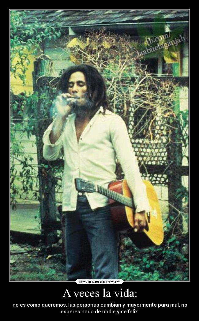 A veces la vida: - no es como queremos, las personas cambian y mayormente para mal, no
esperes nada de nadie y se feliz.