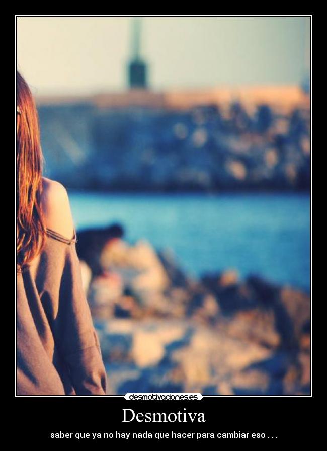 Desmotiva - saber que ya no hay nada que hacer para cambiar eso . . .