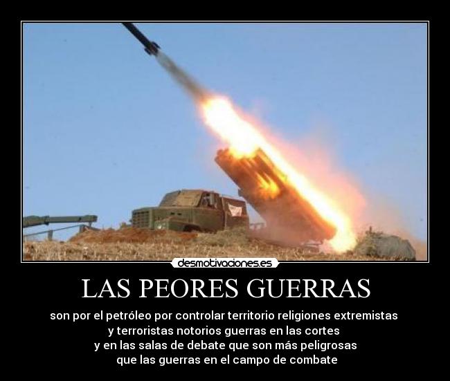 LAS PEORES GUERRAS - son por el petróleo por controlar territorio religiones extremistas 
y terroristas notorios guerras en las cortes 
y en las salas de debate que son más peligrosas
 que las guerras en el campo de combate