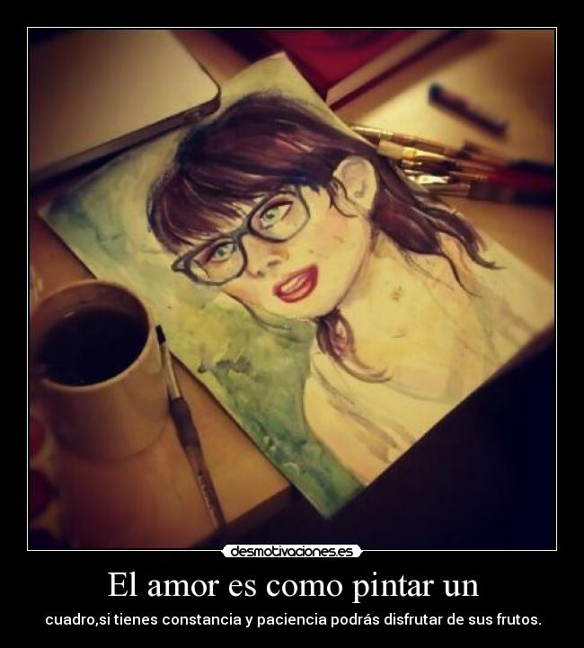 El amor es como pintar un - cuadro,si tienes constancia y paciencia podrás disfrutar de sus frutos.