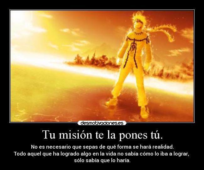 Tu misión te la pones tú. - No es necesario que sepas de qué forma se hará realidad.
Todo aquel que ha logrado algo en la vida no sabía cómo lo iba a lograr,
sólo sabía que lo haría.