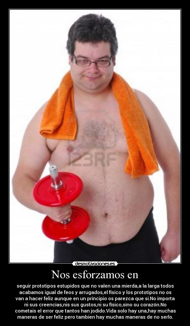 Nos esforzamos en - seguir prototipos estupidos que no valen una mierda,a la larga todos
acabamos igual de feos y arrugados,el físico y los prototipos no os
van a hacer feliz aunque en un principio os parezca que si.No importa
ni sus creencias,nis sus gustos,ni su físico,sino su corazón.No
cometais el error que tantos han jodido.Vida solo hay una,hay muchas
maneras de ser feliz pero tambien hay muchas maneras de no serlo.