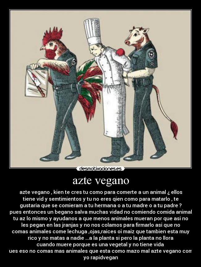 azte vegano - azte vegano , kien te cres tu como para comerte a un animal ¿ ellos
tiene vid y semtimientos y tu no eres qien como para matarlo , te
gustaria que se comieram a tu hermana o a tu madre o a tu padre ?
pues entonces un begano salva muchas vidad no comiendo comida animal
tu az lo mismo y ayudanos a que menos animales mueran por que asi no
les pegan en las jranjas y no nos colamos para firmarlo asi que no
comas animales come lechuga ,ojas,raices oi maiz que tambien esta muy
rico y no matas a nadie ...a la planta si pero la planta no llora
cuando muere porque es una vegetal y no tiene vida 
pues eso no comas mas animales que esta como mazo mal azte vegano como
yo rapidvegan