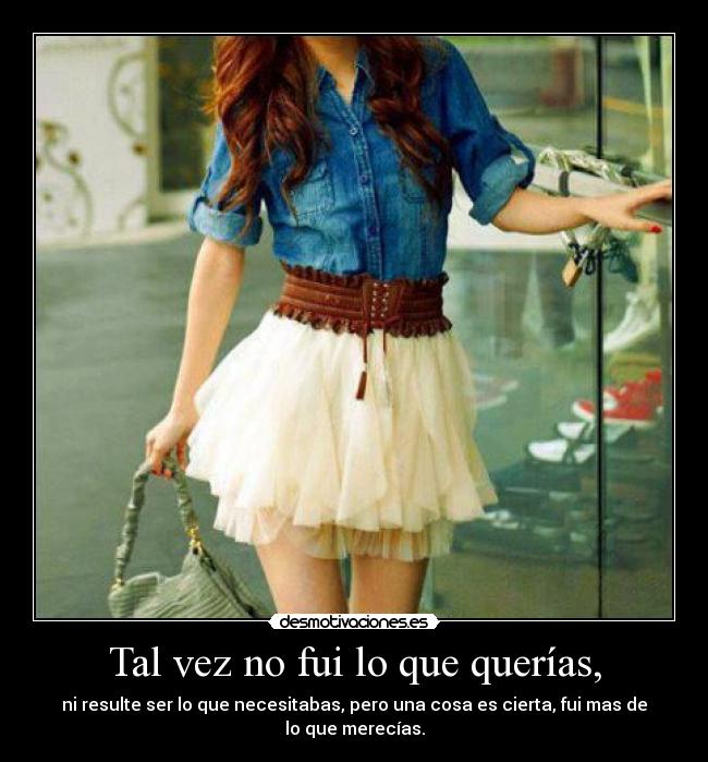 Tal vez no fui lo que querías, - ni resulte ser lo que necesitabas, pero una cosa es cierta, fui mas de lo que merecías.