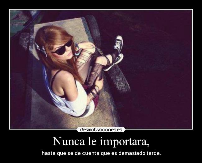 Nunca le importara, - hasta que se de cuenta que es demasiado tarde.