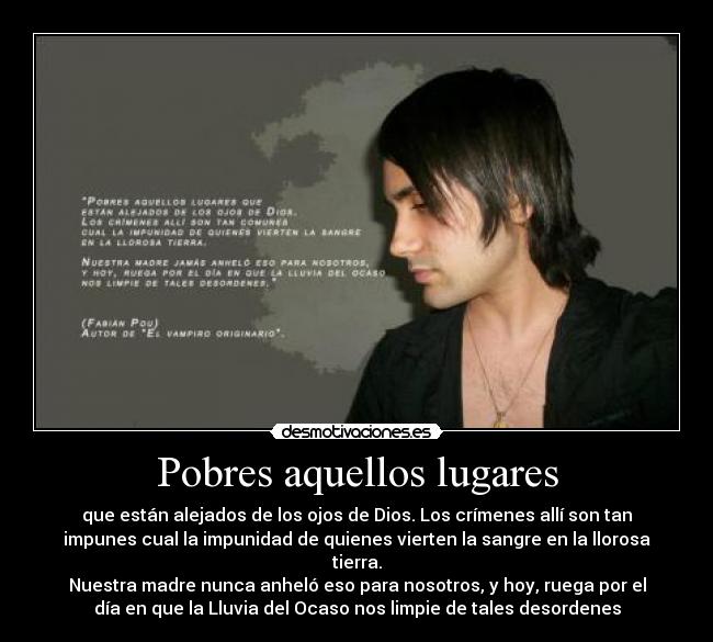 Pobres aquellos lugares - que están alejados de los ojos de Dios. Los crímenes allí son tan
impunes cual la impunidad de quienes vierten la sangre en la llorosa
tierra.
Nuestra madre nunca anheló eso para nosotros, y hoy, ruega por el
día en que la Lluvia del Ocaso nos limpie de tales desordenes