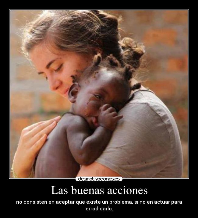 Las buenas acciones - no consisten en aceptar que existe un problema, si no en actuar para erradicarlo.