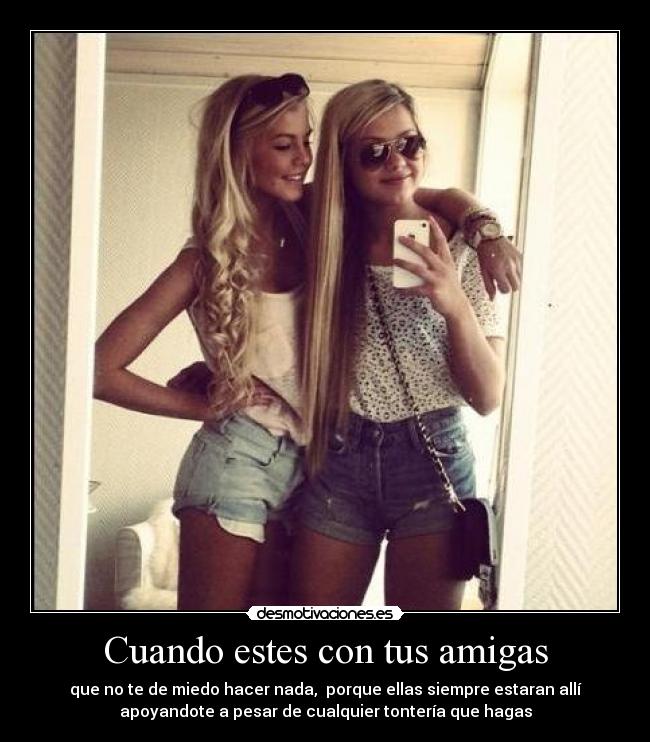 Cuando estes con tus amigas - que no te de miedo hacer nada, porque ellas siempre estaran allí
apoyandote a pesar de cualquier tontería que hagas