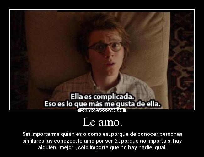 Le amo. - Sin importarme quién es o como es, porque de conocer personas
similares las conozco, le amo por ser él, porque no importa si hay
alguien mejor, sólo importa que no hay nadie igual.