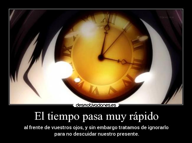 El tiempo pasa muy rápido - al frente de vuestros ojos, y sin embargo tratamos de ignorarlo
para no descuidar nuestro presente.