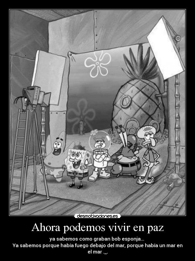 Ahora podemos vivir en paz - ya sabemos como graban bob esponja... 
Ya sabemos porque había fuego debajo del mar, porque había un mar en el mar ._.