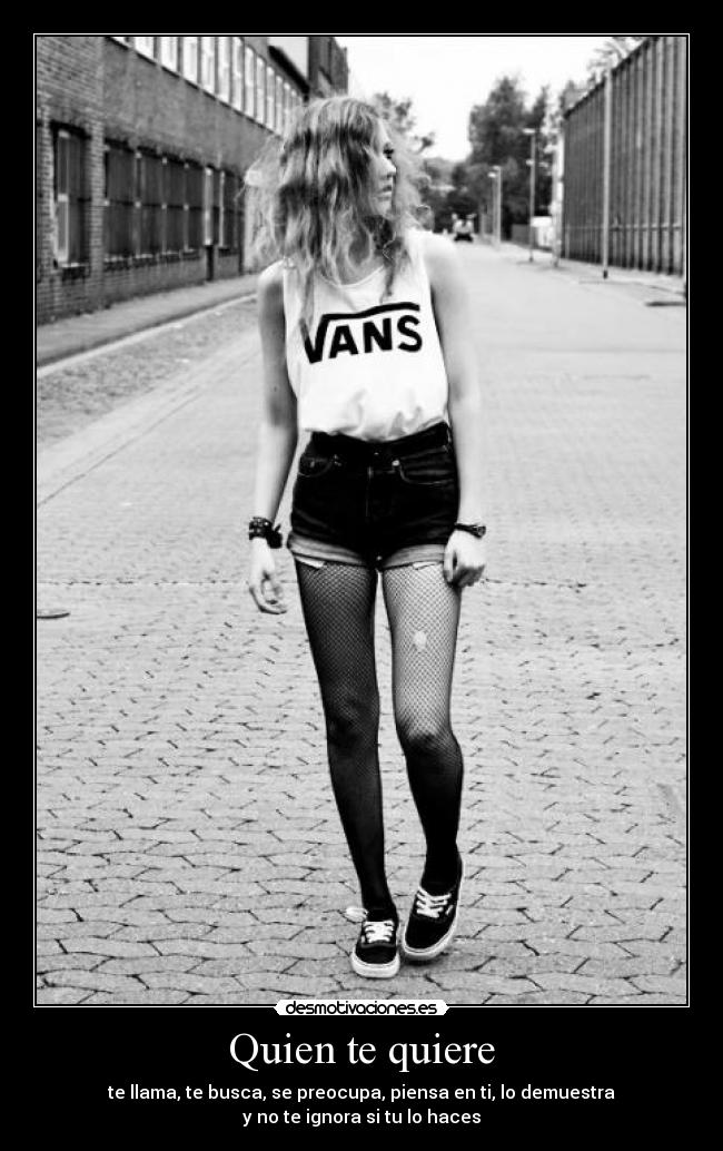 Quien te quiere - te llama, te busca, se preocupa, piensa en ti, lo demuestra
y no te ignora si tu lo haces