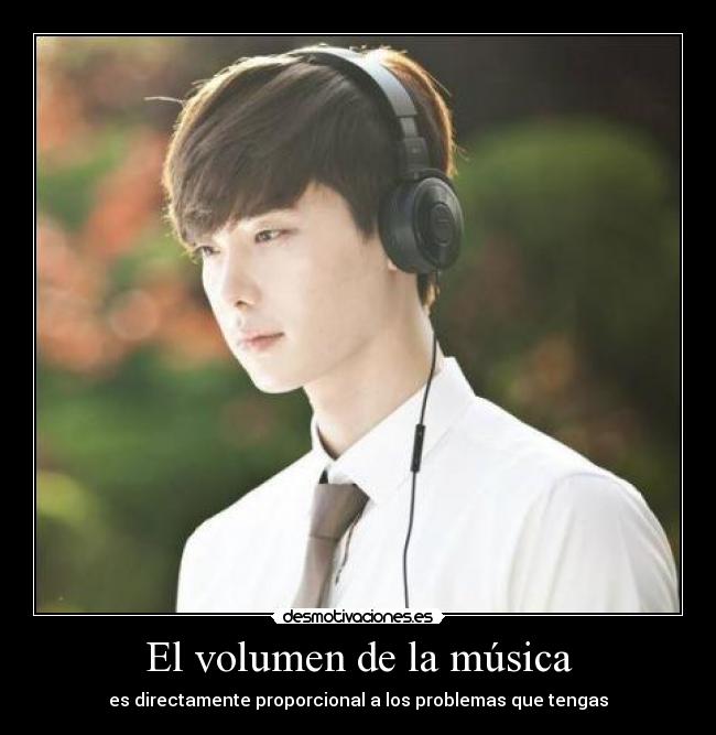 El volumen de la música - es directamente proporcional a los problemas que tengas