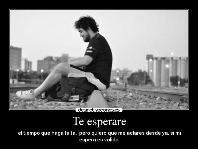 Te esperare - el tiempo que haga falta, pero quiero que me aclares desde ya, si mi espera es valida.