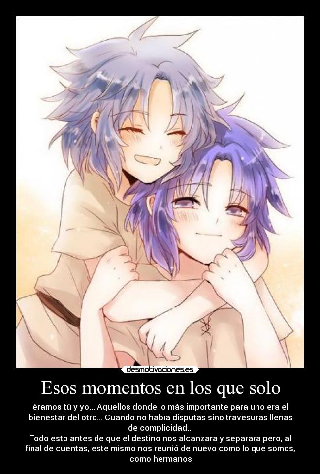 Esos momentos en los que solo - éramos tú y yo... Aquellos donde lo más importante para uno era el
bienestar del otro... Cuando no había disputas sino travesuras llenas
de complicidad...
Todo esto antes de que el destino nos alcanzara y separara pero, al
final de cuentas, este mismo nos reunió de nuevo como lo que somos,
como hermanos