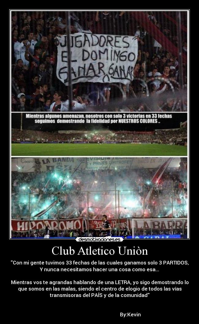 Club Atletico Uniòn - Con mi gente tuvimos 33 fechas de las cuales ganamos solo 3 PARTIDOS,
Y nunca necesitamos hacer una cosa como esa...
Mientras vos te agrandas hablando de una LETRA, yo sigo demostrando lo
que somos en las malas, siendo el centro de elogio de todos las vías
transmisoras del PAÍS y de la comunidad
By:Kevin