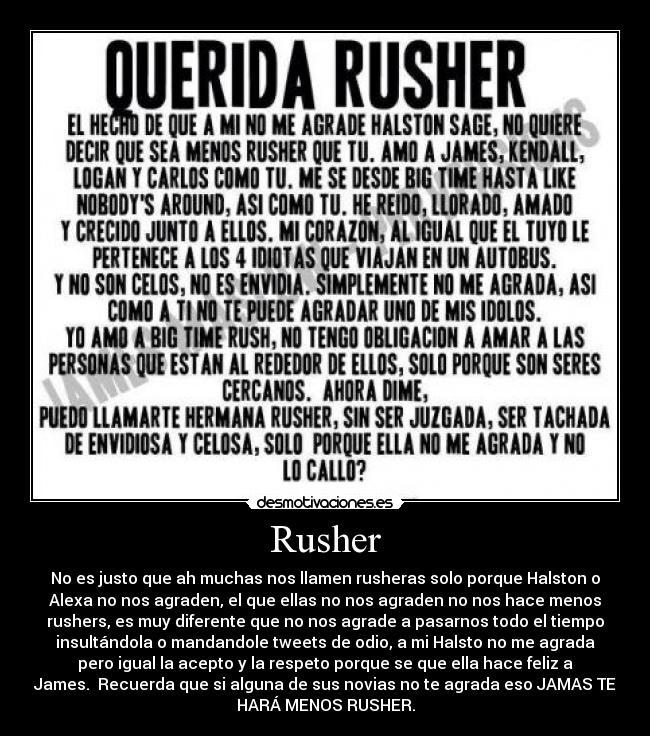 Rusher - No es justo que ah muchas nos llamen rusheras solo porque Halston o
Alexa no nos agraden, el que ellas no nos agraden no nos hace menos
rushers, es muy diferente que no nos agrade a pasarnos todo el tiempo
insultándola o mandandole tweets de odio, a mi Halsto no me agrada
pero igual la acepto y la respeto porque se que ella hace feliz a
James. Recuerda que si alguna de sus novias no te agrada eso JAMAS TE
HARÁ MENOS RUSHER.