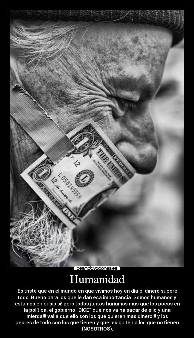Humanidad - Es triste que en el mundo en que vivimos hoy en día el dinero supere
todo. Bueno para los que le dan esa importancia. Somos humanos y
estamos en crisis si! pero todos juntos haríamos mas que los pocos en
la política, el gobierno DICE que nos va ha sacar de ello y una
mierda!!! valla que ello son los que quieren mas dinero!!! y los
peores de todo son los que tienen y que les quiten a los que no tienen
(NOSOTROS).