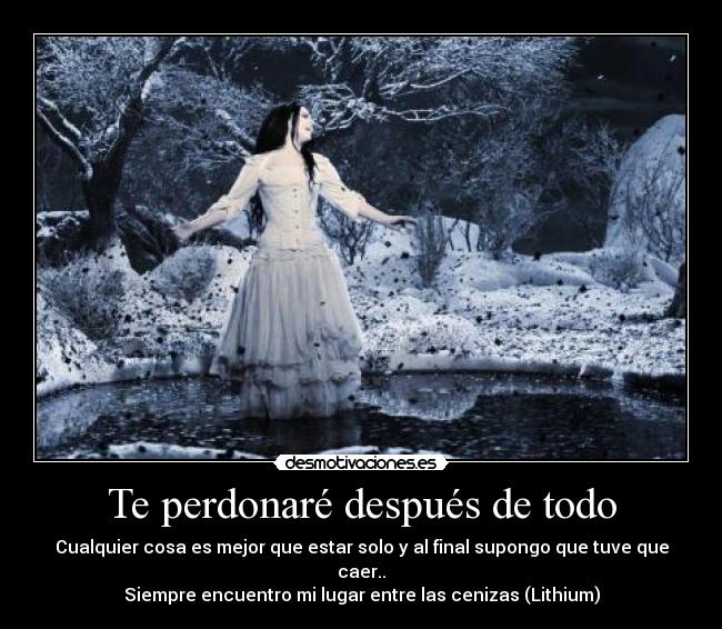 Te perdonaré después de todo - Cualquier cosa es mejor que estar solo y al final supongo que tuve que caer..
Siempre encuentro mi lugar entre las cenizas (Lithium)