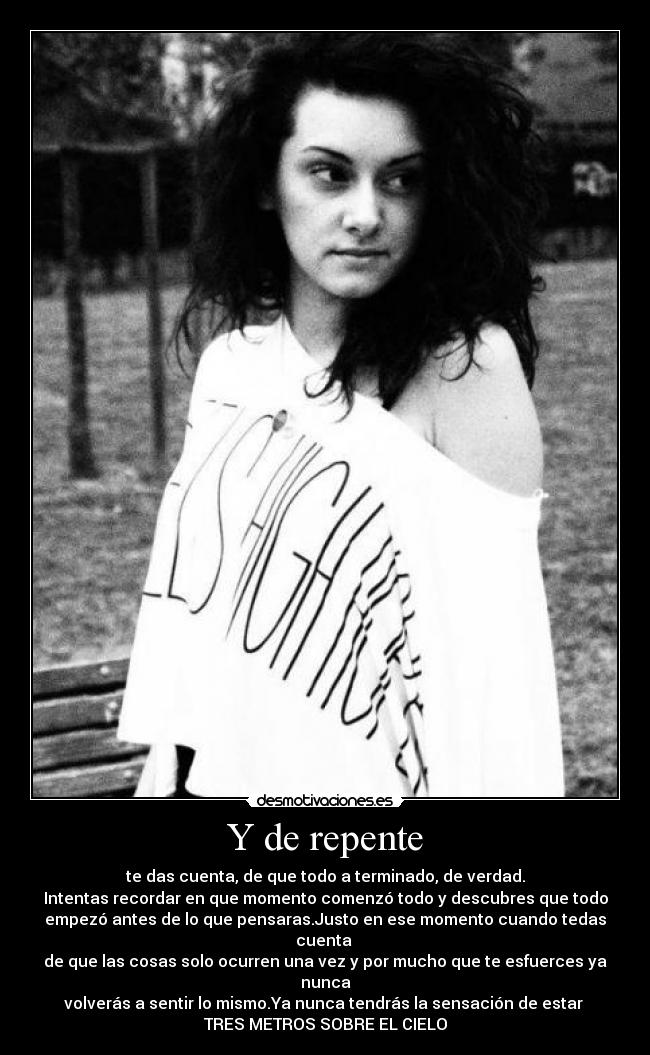 Y de repente - te das cuenta, de que todo a terminado, de verdad.
Intentas recordar en que momento comenzó todo y descubres que todo
empezó antes de lo que pensaras.Justo en ese momento cuando tedas cuenta
de que las cosas solo ocurren una vez y por mucho que te esfuerces ya nunca
volverás a sentir lo mismo.Ya nunca tendrás la sensación de estar
TRES METROS SOBRE EL CIELO