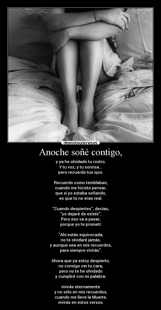 Anoche soñé contigo, - y ya he olvidado tu rostro.
Y tu voz, y tu sonrisa...
pero recuerdo tus ojos.

Recuerdo como temblaban,
cuando me hiciste pensar,
que si yo estaba soñando,
es que tú no eras real.

Cuando despiertes, decías,
yo dejaré de existir.
Pero eso va a pasar,
porque yo te prometí:

Ahí estás equivocada,
no te olvidaré jamás,
y aunque sea en mis recuerdos,
para siempre vivirás.

Ahora que ya estoy despierto,
no consigo ver tu cara,
pero no te he olvidado
y cumpliré con mi palabra:

vivirás eternamente
y no sólo en mis recuerdos,
cuando me lleve la Muerte,
vivirás en estos versos.