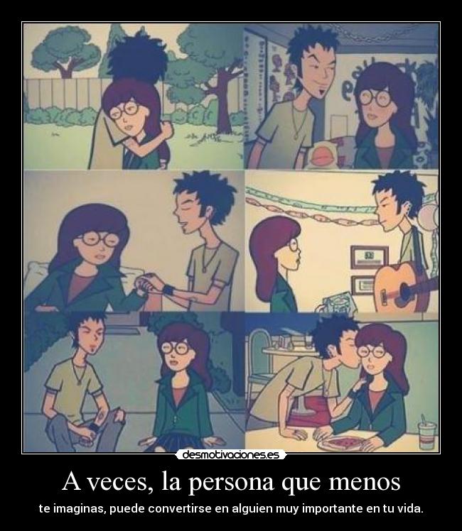 A veces, la persona que menos - te imaginas, puede convertirse en alguien muy importante en tu vida.