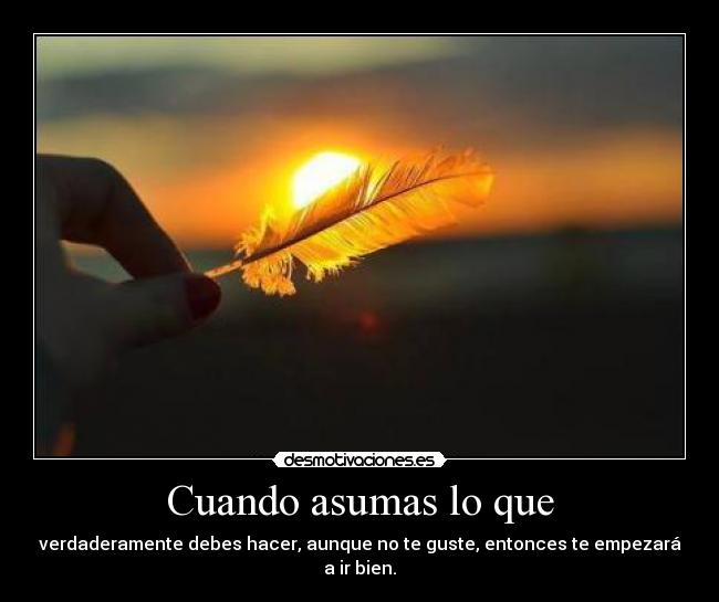 Cuando asumas lo que - verdaderamente debes hacer, aunque no te guste, entonces te empezará a ir bien.