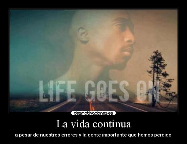 La vida continua - a pesar de nuestros errores y la gente importante que hemos perdido.