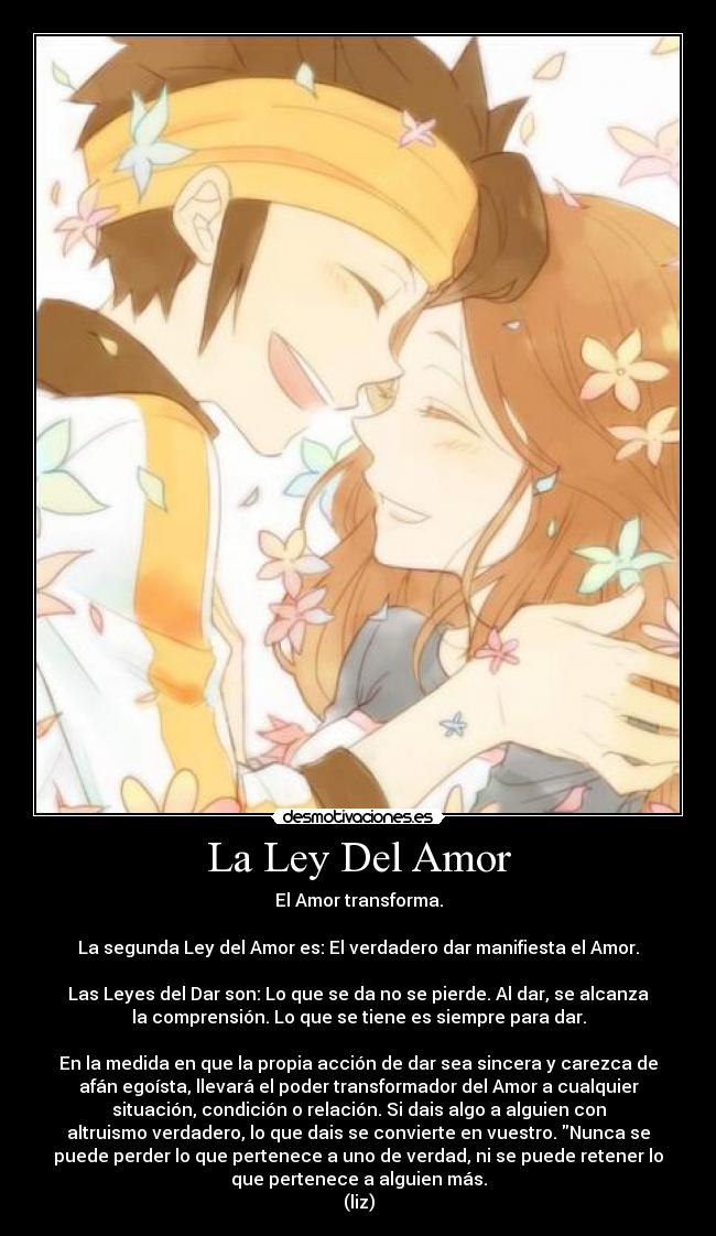 La Ley Del Amor - El Amor transforma.
La segunda Ley del Amor es: El verdadero dar manifiesta el Amor.
Las Leyes del Dar son: Lo que se da no se pierde. Al dar, se alcanza
la comprensión. Lo que se tiene es siempre para dar.
En la medida en que la propia acción de dar sea sincera y carezca de
afán egoísta, llevará el poder transformador del Amor a cualquier
situación, condición o relación. Si dais algo a alguien con
altruismo verdadero, lo que dais se convierte en vuestro. Nunca se
puede perder lo que pertenece a uno de verdad, ni se puede retener lo
que pertenece a alguien más.
(liz)