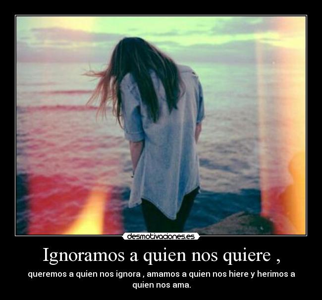 Ignoramos a quien nos quiere , - queremos a quien nos ignora , amamos a quien nos hiere y herimos a quien nos ama.