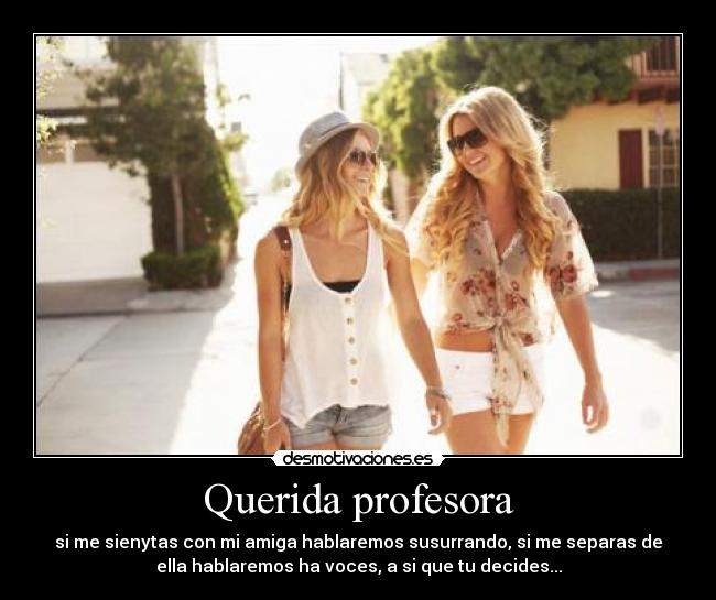 Querida profesora - si me sienytas con mi amiga hablaremos susurrando, si me separas de
ella hablaremos ha voces, a si que tu decides...