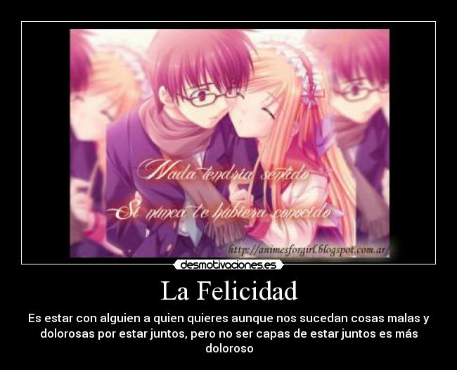 La Felicidad - Es estar con alguien a quien quieres aunque nos sucedan cosas malas y
dolorosas por estar juntos, pero no ser capas de estar juntos es más
doloroso