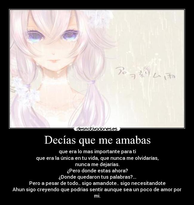 Decías que me amabas - que era lo mas importante para ti
que era la única en tu vida, que nunca me olvidarías,
nunca me dejarías.
¿Pero donde estas ahora?
¿Donde quedaron tus palabras?...
Pero a pesar de todo.. sigo amandote.. sigo necesitandote
Ahun sigo creyendo que podrias sentir aunque sea un poco de amor por mi.