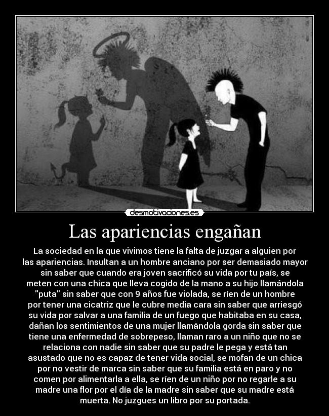 Las apariencias engañan - La sociedad en la que vivimos tiene la falta de juzgar a alguien por
las apariencias. Insultan a un hombre anciano por ser demasiado mayor
sin saber que cuando era joven sacrificó su vida por tu país, se
meten con una chica que lleva cogido de la mano a su hijo llamándola
puta sin saber que con 9 años fue violada, se ríen de un hombre
por tener una cicatriz que le cubre media cara sin saber que arriesgó
su vida por salvar a una familia de un fuego que habitaba en su casa,
dañan los sentimientos de una mujer llamándola gorda sin saber que
tiene una enfermedad de sobrepeso, llaman raro a un niño que no se
relaciona con nadie sin saber que su padre le pega y está tan
asustado que no es capaz de tener vida social, se mofan de un chica
por no vestir de marca sin saber que su familia está en paro y no
comen por alimentarla a ella, se ríen de un niño por no regarle a su
madre una flor por el día de la madre sin saber que su madre está
muerta. No juzgues un libro por su portada.