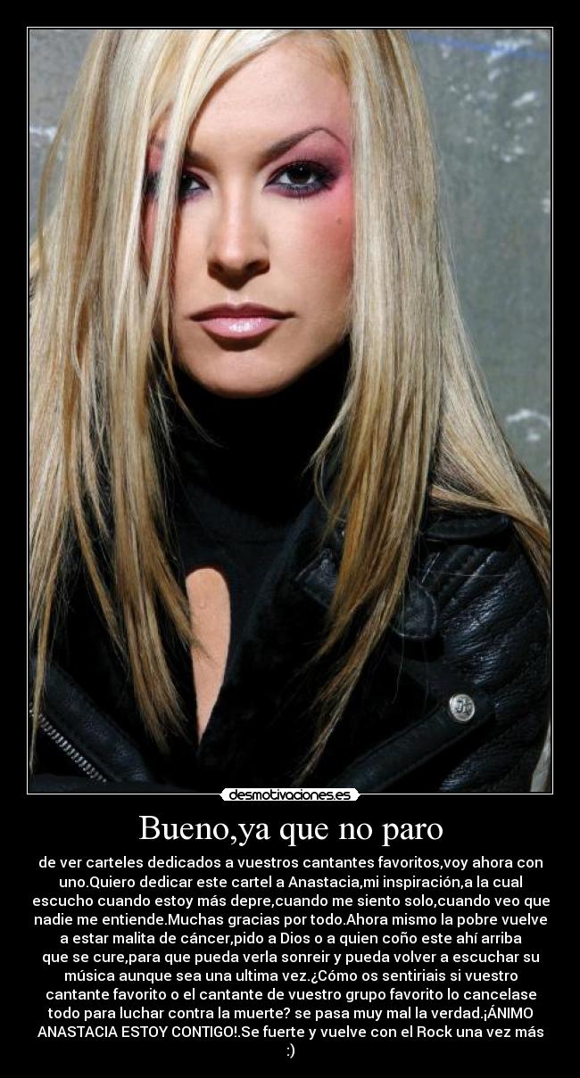 Bueno,ya que no paro - de ver carteles dedicados a vuestros cantantes favoritos,voy ahora con
uno.Quiero dedicar este cartel a Anastacia,mi inspiración,a la cual
escucho cuando estoy más depre,cuando me siento solo,cuando veo que
nadie me entiende.Muchas gracias por todo.Ahora mismo la pobre vuelve
a estar malita de cáncer,pido a Dios o a quien coño este ahí arriba
que se cure,para que pueda verla sonreir y pueda volver a escuchar su
música aunque sea una ultima vez.¿Cómo os sentiriais si vuestro
cantante favorito o el cantante de vuestro grupo favorito lo cancelase
todo para luchar contra la muerte? se pasa muy mal la verdad.¡ÁNIMO
ANASTACIA ESTOY CONTIGO!.Se fuerte y vuelve con el Rock una vez más
:)