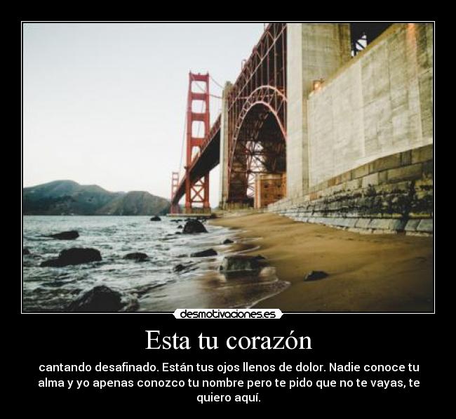 Esta tu corazón - cantando desafinado. Están tus ojos llenos de dolor. Nadie conoce tu
alma y yo apenas conozco tu nombre pero te pido que no te vayas, te
quiero aquí.