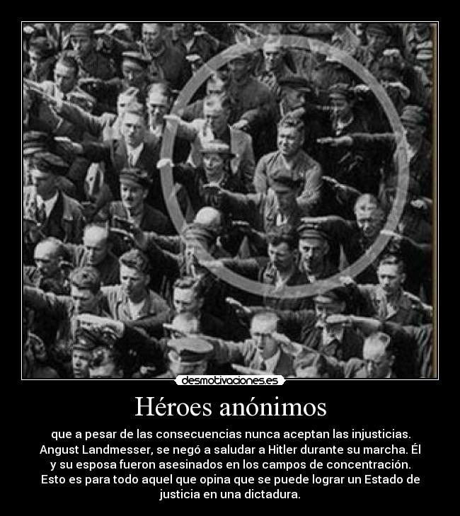 Héroes anónimos - que a pesar de las consecuencias nunca aceptan las injusticias.
Angust Landmesser, se negó a saludar a Hitler durante su marcha. Él
y su esposa fueron asesinados en los campos de concentración.
Esto es para todo aquel que opina que se puede lograr un Estado de
justicia en una dictadura.