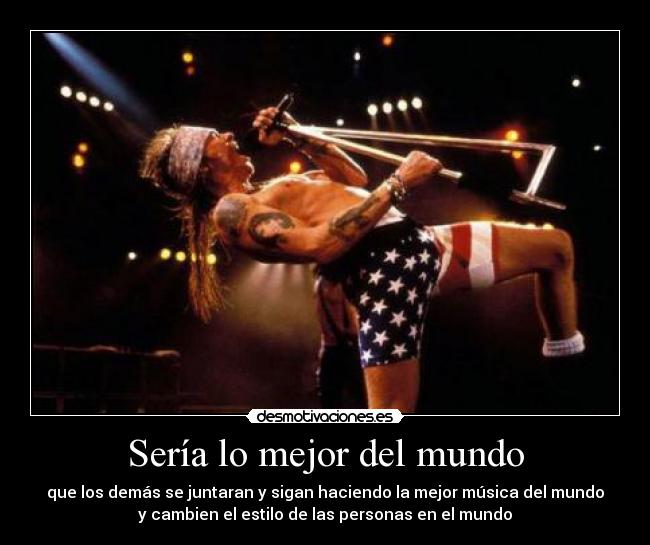 Sería lo mejor del mundo - que los demás se juntaran y sigan haciendo la mejor música del mundo
y cambien el estilo de las personas en el mundo